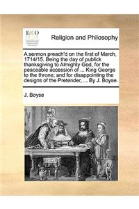 A Sermon Preach'd on the First of March, 1714/15. Being the Day of Publick Thanksgiving to Almighty God, for the Peaceable Accession of ... King George to the Throne; And for Disappointing the Designs of the Pretender, ... by J. Boyse.