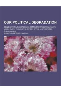 Our Political Degradation; Being Several Short Essays Setting Forth Certain Facts Which Every Thoughtful Citizen of the United States Should Know