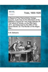 Report of the Trial of Arthur Hodge, Esquire, (Late One of the Members of His Majesty's Council for the Virgin-Islands) at the Island of Tortola, on the 25th April, 1811, and Adjourned to the 29th of the Same Month; For the Murder of His Negro Man.