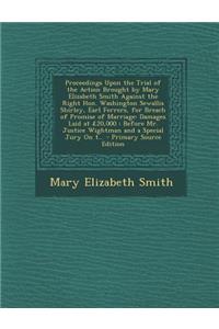 Proceedings Upon the Trial of the Action Brought by Mary Elizabeth Smith Against the Right Hon. Washington Sewallis Shirley, Earl Ferrers, for Breach of Promise of Marriage