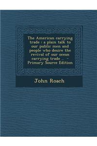 The American Carrying Trade: A Plain Talk to Our Public Men and People Who Desire the Revival of Our Ocean Carrying Trade .. - Primary Source Editi
