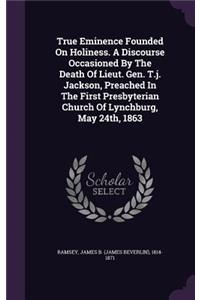 True Eminence Founded On Holiness. A Discourse Occasioned By The Death Of Lieut. Gen. T.j. Jackson, Preached In The First Presbyterian Church Of Lynchburg, May 24th, 1863