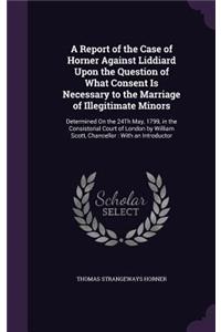 Report of the Case of Horner Against Liddiard Upon the Question of What Consent Is Necessary to the Marriage of Illegitimate Minors