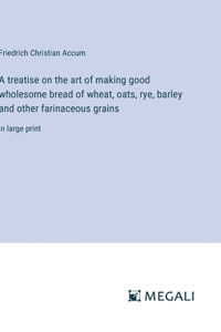 A treatise on the art of making good wholesome bread of wheat, oats, rye, barley and other farinaceous grains