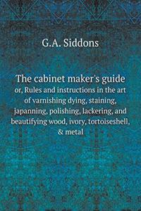 The Cabinet Maker's Guide Or, Rules and Instructions in the Art of Varnishing Dying, Staining, Japanning, Polishing, Lackering, and Beautifying Wood, Ivory, Tortoiseshell, & Metal