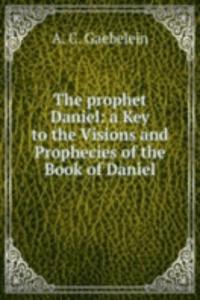 prophet Daniel: a Key to the Visions and Prophecies of the Book of Daniel