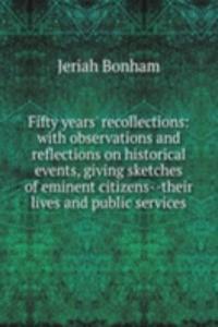 Fifty years' recollections: with observations and reflections on historical events, giving sketches of eminent citizens--their lives and public services