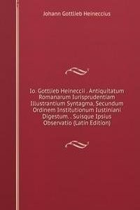 Io. Gottlieb Heineccii . Antiquitatum Romanarum Iurisprudentiam Illustrantium Syntagma, Secundum Ordinem Institutionum Iustiniani Digestum. . Suisque Ipsius Observatio (Latin Edition)