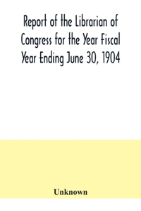 Report of the Librarian of Congress for the Year Fiscal Year Ending June 30, 1904