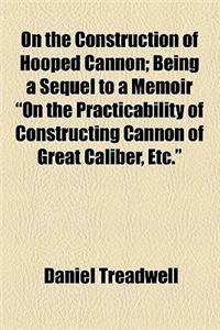 On the Construction of Hooped Cannon; Being a Sequel to a Memoir on the Practicability of Constructing Cannon of Great Caliber, Etc.
