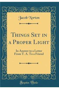 Things Set in a Proper Light: In Answer to a Letter from T. A. to a Friend (Classic Reprint)