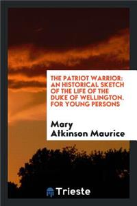 The Patriot Warrior: An Historical Sketch of the Life of the Duke of Wellington, by the Author ...