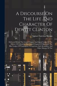 Discourse On The Life And Character Of Dewitt Clinton: Delivered Before The Grand Chapter And Grand Lodge Of The District Of Columbia, The Grand Chapter Of Maryland, The Blue Lodges Of Washington, George