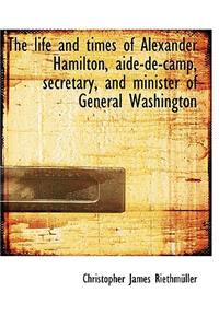 The Life and Times of Alexander Hamilton, Aide-De-Camp, Secretary, and Minister of General Washingto