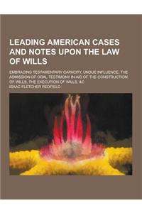 Leading American Cases and Notes Upon the Law of Wills; Embracing Testamentary Capacity, Undue Influence, the Admission of Oral Testimony in Aid of Th