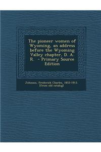 The Pioneer Women of Wyoming, an Address Before the Wyoming Valley Chapter, D. A. R. - Primary Source Edition
