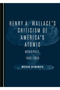 Henry A. Wallaceâ (Tm)S Criticism of Americaâ (Tm)S Atomic Monopoly, 1945-1948