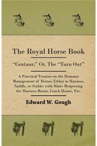 The Royal Horse Book. Centaur; Or, The Turn Out, A Practical Treatise On The Humane Management Of Horses Either In Harness, Saddle, Or Stable; With Hints Respecting The Harness-Room, Coach House, Etc.