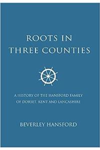 Roots In Three Counties: A History of the Hansford Family of Dorset, Kent and Lancashire