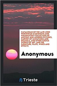 Catalogue of the Late Lord Northwick's Extensive and Magnificent Collection of Ancient and Modern Pictures, Cabinet of Miniatures and Enamels, and Other Choice Works of Art, and the Furniture, Plate, Wines and Effects