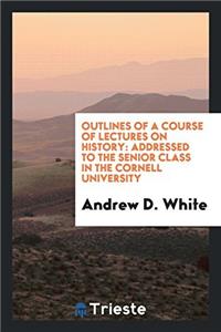 Outlines of a Course of Lectures on History: Addressed to the Senior Class in the Cornell University