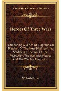 Heroes of Three Wars: Comprising a Series of Biographical Sketches of the Most Distinguished Soldiers of the War of the Revolution, the War with Mexico and the War for th