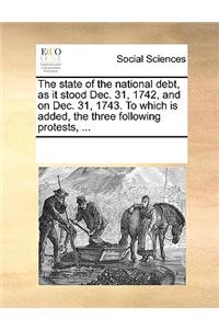 The State of the National Debt, as It Stood Dec. 31, 1742, and on Dec. 31, 1743. to Which Is Added, the Three Following Protests, ...