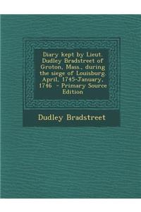 Diary Kept by Lieut. Dudley Bradstreet of Groton, Mass., During the Siege of Louisburg. April, 1745-January, 1746