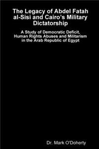 Legacy of Abdel Fatah al-Sisi and Cairo's Military Dictatorship - A Study of Democratic Deficit, Human Rights Abuses and Militarism in the Arab Republic of Egypt