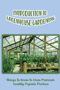 Introduction To Greenhouse Gardening: Things To Know To Grow Premium Quality Organic Produce: Greenhouse For Plants In Winter