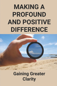 Making A Profound And Positive Difference: Gaining Greater Clarity: How Will You Make A Positive Difference