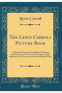 The Lewis Carroll Picture Book: A Selection from the Unpublished Writings and Drawings of Lewis Carroll Together with Reprints from Scarce and Unacknowledged Work (Classic Reprint)