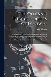 Old and New Churches of London: Being a Series of Illustrations of the Existing Remains of Church Architecture in London From the Norman Period to That of the Great Fire, With Nume