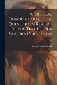 Critical Examination of the Question in Reagrd to the Time of our Savior's Cricifixion