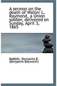 A Sermon on the Death of Walter L. Raymond, a Union Soldier, Delivered on Sunday, April 3, 1865