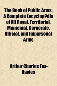 The Book of Public Arms; A Complete Encyclopaedia of All Royal, Territorial, Municipal, Corporate, Official, and Impersonal Arms