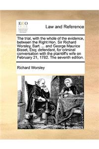 The Trial, with the Whole of the Evidence, Between the Right Hon. Sir Richard Worsley, Bart. ... and George Maurice Bisset, Esq; Defendant, for Criminal Conversation with the Plaintiff's Wife on February 21, 1782. the Seventh Edition.