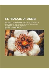 St. Francis of Assisi; His Times, Life and Work Lectures Delivered in Substance in the Ladye Chapel of Worcester Cathedral in the Lent of 1896