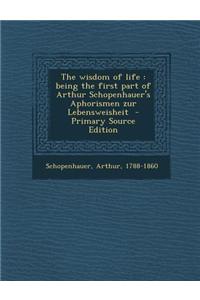 The Wisdom of Life: Being the First Part of Arthur Schopenhauer's Aphorismen Zur Lebensweisheit - Primary Source Edition