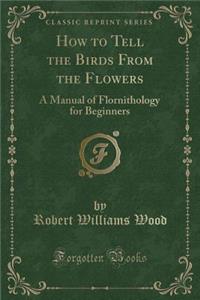 How to Tell the Birds from the Flowers: A Manual of Flornithology for Beginners (Classic Reprint)