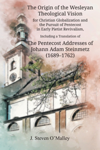 The Origin of the Wesleyan Theological Vision for Christian Globalization and the Pursuit of Pentecost in Early Pietist Revivalism, Including a Translation of The Pentecost Addresses of Johann Adam Steinmetz (1689-1762)