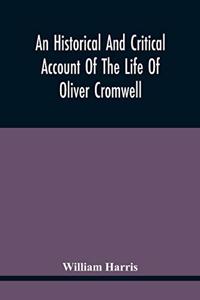 Historical And Critical Account Of The Life Of Oliver Cromwell, Lord Protector Of The Commonwealth Of England, Scotland, And Ireland