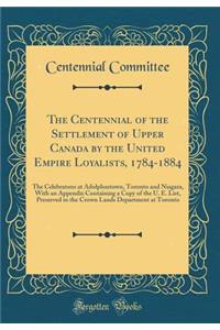 The Centennial of the Settlement of Upper Canada by the United Empire Loyalists, 1784-1884: The Celebratons at Adolphustown, Toronto and Niagara, with an Appendix Containing a Copy of the U. E. List, Preserved in the Crown Lands Department at Toron