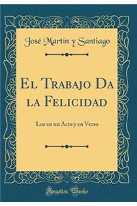El Trabajo Da La Felicidad: Loa En Un Acto Y En Verso (Classic Reprint)