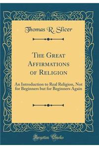 The Great Affirmations of Religion: An Introduction to Real Religion, Not for Beginners But for Beginners Again (Classic Reprint)