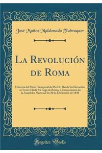 La Revolución de Roma: Historia del Poder Temporal de Pio IX, Desde Su Elevación al Trono Hasta Su Fuga de Roma, y Convocacion de la Asamblea Nacional en 30 de Diciembre de 1848 (Classic Reprint)