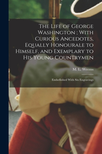 Life of George Washington; With Curious Ancedotes, Equally Honourale to Himself, and Exemplary to His Young Countrymen
