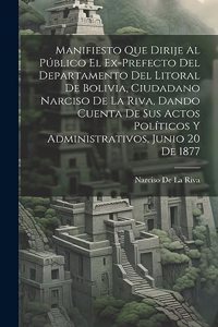 Manifiesto Que Dirije Al Público El Ex-Prefecto Del Departamento Del Litoral De Bolivia, Ciudadano Narciso De La Riva, Dando Cuenta De Sus Actos Políticos Y Administrativos, Junio 20 De 1877