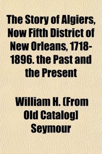 The Story of Algiers, Now Fifth District of New Orleans, 1718-1896. the Past and the Present