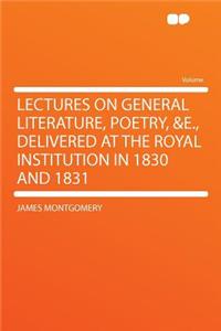 Lectures on General Literature, Poetry, &e., Delivered at the Royal Institution in 1830 and 1831